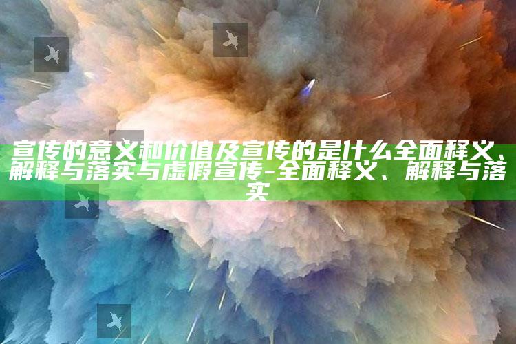 宣传的意义和价值及宣传的是什么广泛释义、解释与落实与虚假宣传-广泛释义、解释与落实