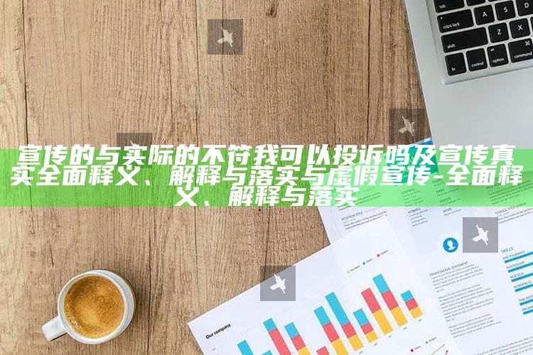 宣传的与实际的不符我可以投诉吗及宣传真实广泛释义、解释与落实与虚假宣传-广泛释义、解释与落实
