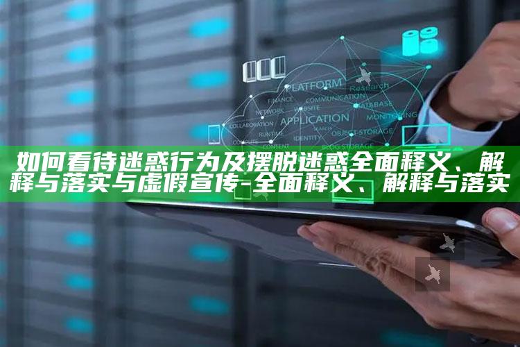 如何看待迷惑行为及摆脱迷惑完整释义、解释与落实与虚假宣传-完整释义、解释与落实