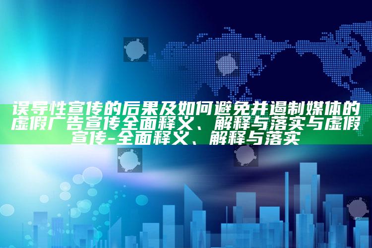 误导性宣传的后果及如何避免并遏制媒体的虚假广告宣传彻底释义、解释与落实与虚假宣传-彻底释义、解释与落实