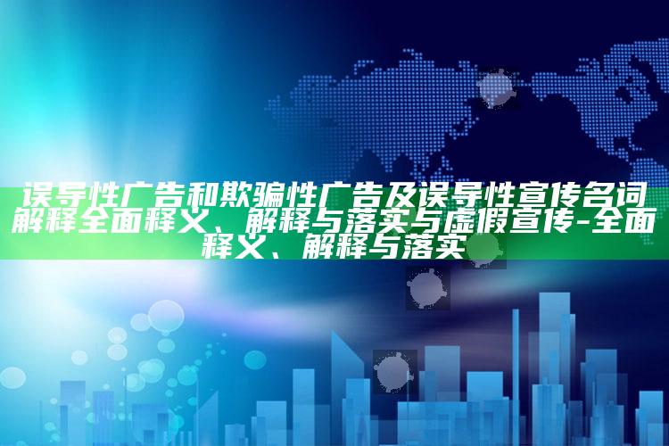 误导性广告和欺骗性广告及误导性宣传名词解释完整释义、解释与落实与虚假宣传-完整释义、解释与落实