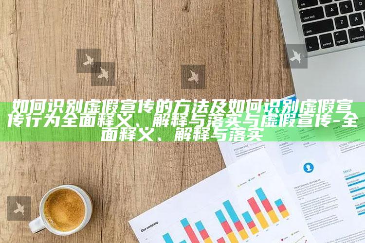 如何识别虚假宣传的方法及如何识别虚假宣传行为完整释义、解释与落实与虚假宣传-完整释义、解释与落实