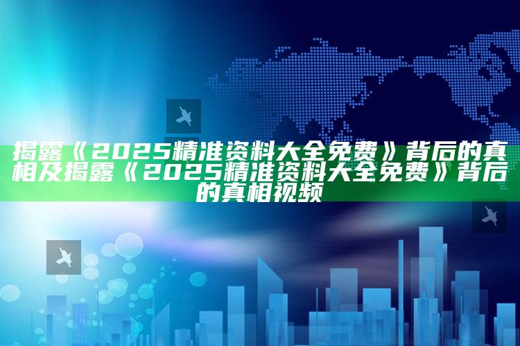 揭露《2025精准资料大全免费》背后的真相及揭露《2025精准资料大全免费》背后的真相视频