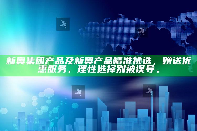 新奥集团产品及新奥产品精准挑选，赠送优惠服务，理性选择别被误导。