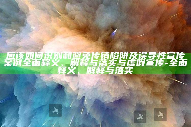 应该如何识别和避免传销陷阱及误导性宣传案例广泛释义、解释与落实与虚假宣传-广泛释义、解释与落实