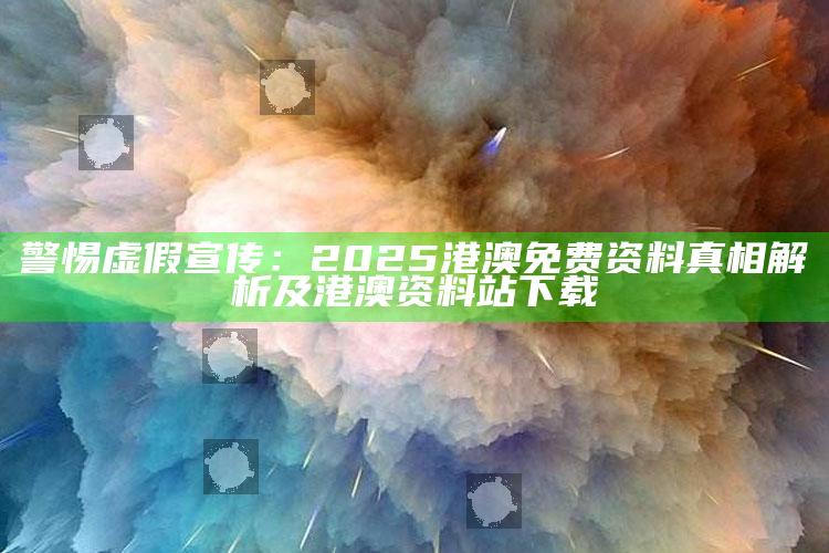 警惕虚假宣传：2025港澳免费资料真相解析及港澳资料站下载