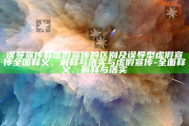 误导宣传和虚假宣传的区别及误导型虚假宣传完整释义、解释与落实与虚假宣传-完整释义、解释与落实