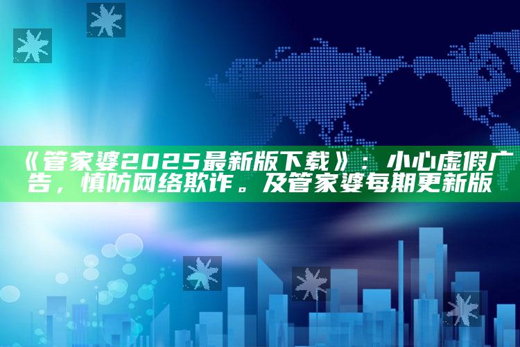 《管家婆2025最新版下载》：小心虚假广告，慎防网络欺诈。及管家婆每期更新版