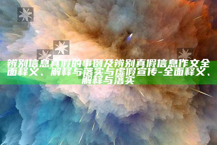 辨别信息真假的事例及辨别真假信息作文广泛释义、解释与落实与虚假宣传-广泛释义、解释与落实