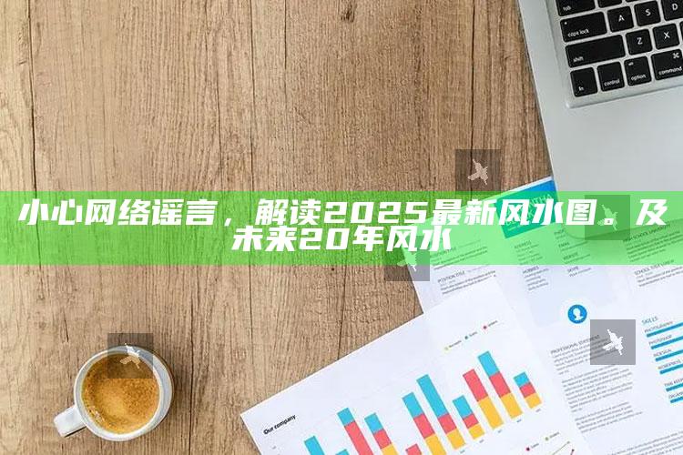 小心网络谣言，解读2025最新风水图。及未来20年风水