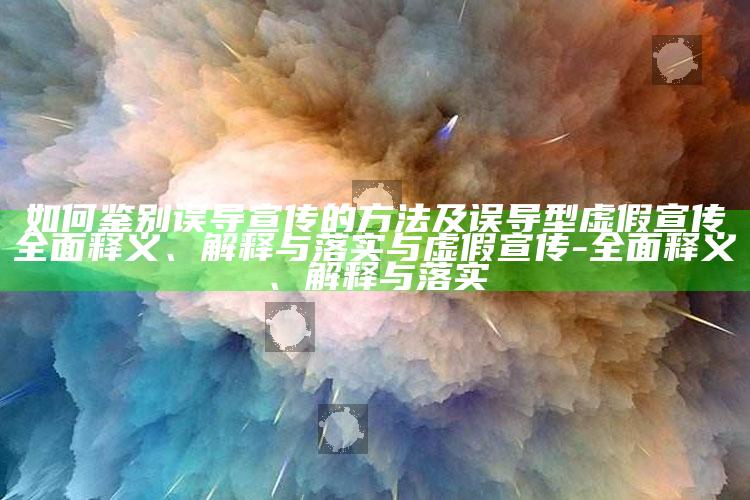 如何鉴别误导宣传的方法及误导型虚假宣传广泛释义、解释与落实与虚假宣传-广泛释义、解释与落实