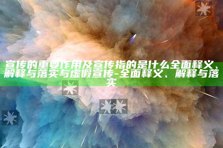 宣传的关键作用及宣传指的是什么广泛释义、解释与落实与虚假宣传-广泛释义、解释与落实