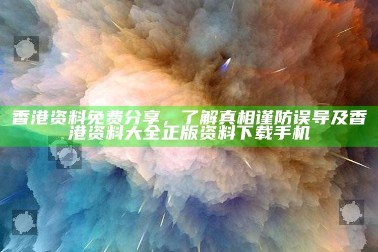 香港资料免费分享，了解真相谨防误导及香港资料大全 正版资料下载手机