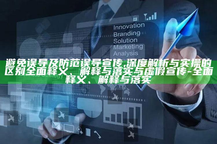 避免误导及防范误导宣传,深度解析与实操的区别广泛释义、解释与落实与虚假宣传-广泛释义、解释与落实