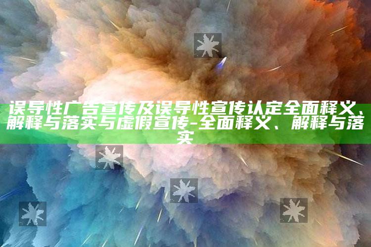 误导性广告宣传及误导性宣传认定广泛释义、解释与落实与虚假宣传-广泛释义、解释与落实