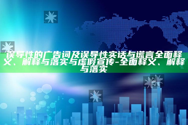 误导性的广告词及误导性实话与谎言彻底释义、解释与落实与虚假宣传-彻底释义、解释与落实