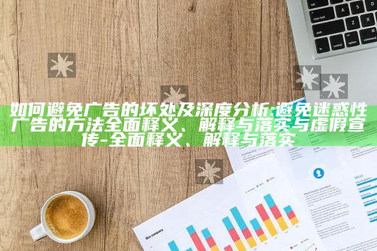 如何避免广告的坏处及深度检视:避免迷惑性广告的方法彻底释义、解释与落实与虚假宣传-彻底释义、解释与落实