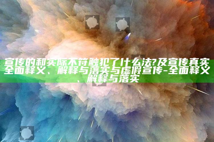 宣传的和实际不符触犯了什么法?及宣传真实广泛释义、解释与落实与虚假宣传-广泛释义、解释与落实