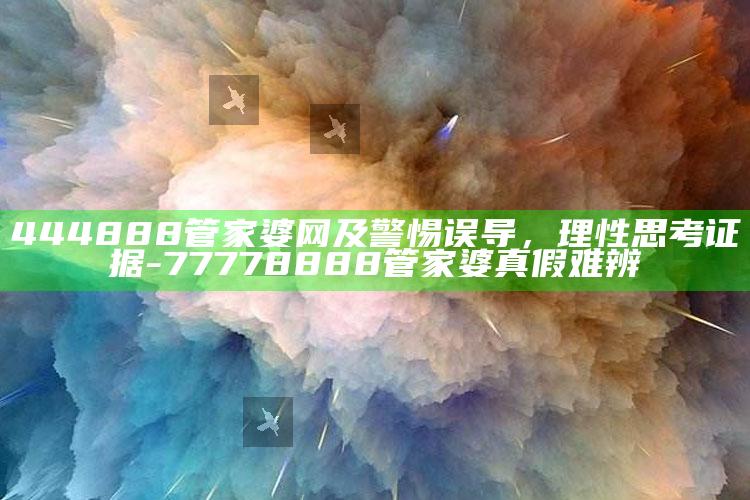 444888管家婆网及警惕误导，理性思考证据-77778888管家婆真假难辨