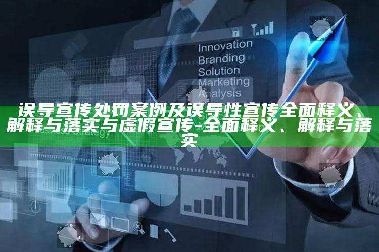 误导宣传处罚案例及误导性宣传广泛释义、解释与落实与虚假宣传-广泛释义、解释与落实