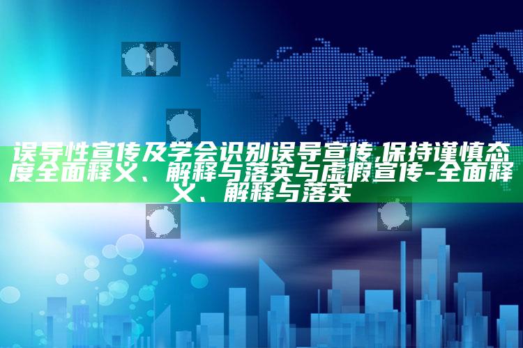 误导性宣传及学会识别误导宣传,保持谨慎态度广泛释义、解释与落实与虚假宣传-广泛释义、解释与落实