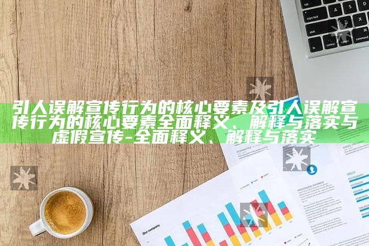 引人误解宣传行为的核心要素及引人误解宣传行为的核心要素完整释义、解释与落实与虚假宣传-完整释义、解释与落实