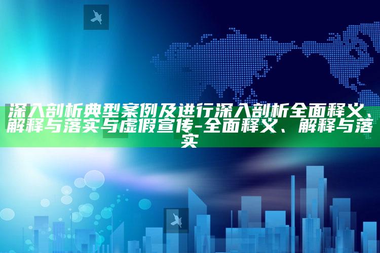 深入剖析典型案例及进行深入剖析完整释义、解释与落实与虚假宣传-完整释义、解释与落实