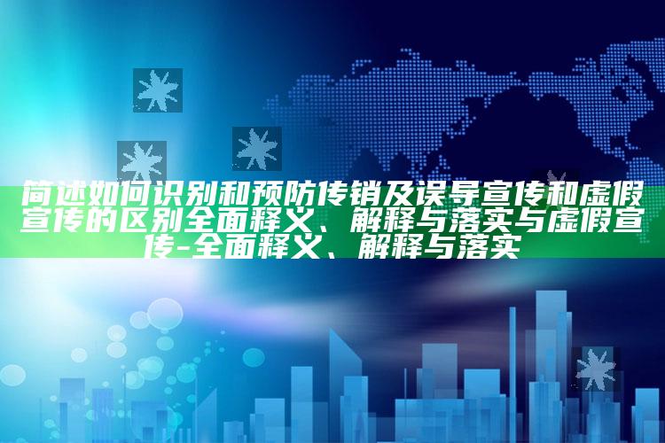 简述如何识别和预防传销及误导宣传和虚假宣传的区别广泛释义、解释与落实与虚假宣传-广泛释义、解释与落实