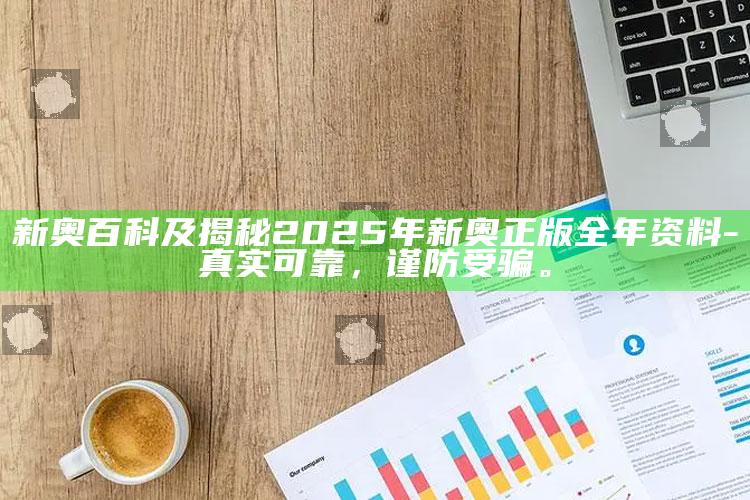 新奥百科及揭秘2025年新奥正版全年资料-真实可靠，谨防受骗。