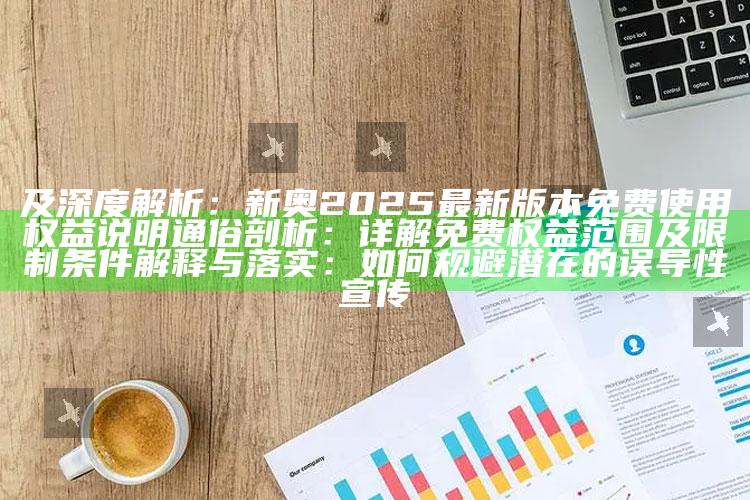 及深度解析：新奥2025最新版本免费使用权益说明
通俗剖析：详解免费权益范围及限制条件
解释与落实：如何规避潜在的误导性宣传
