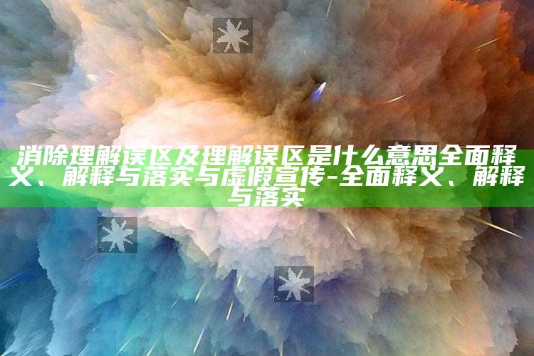 消除理解误区及理解误区是什么意思广泛释义、解释与落实与虚假宣传-广泛释义、解释与落实