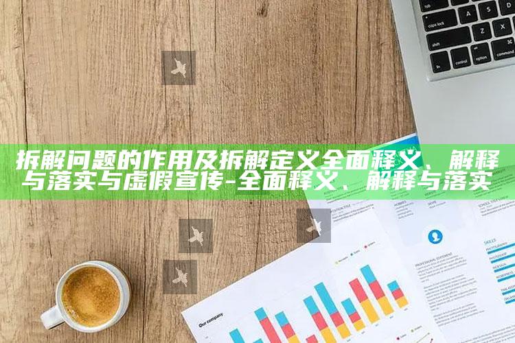拆解困难的作用及拆解定义完整释义、解释与落实与虚假宣传-完整释义、解释与落实