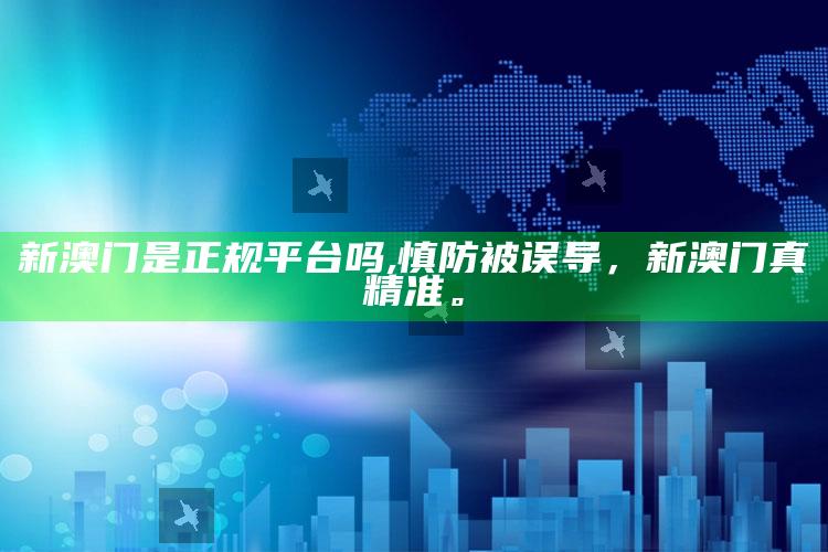新澳门是正规平台吗,慎防被误导，新澳门真精准。