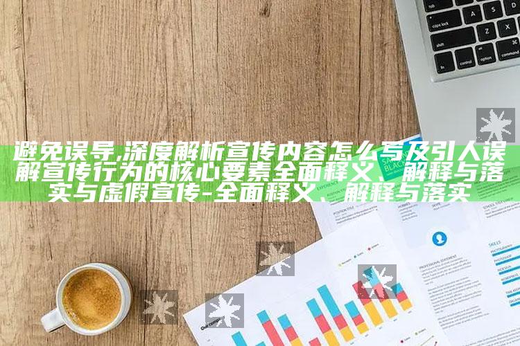 避免误导,深度解析宣传内容怎么写及引人误解宣传行为的核心要素彻底释义、解释与落实与虚假宣传-彻底释义、解释与落实