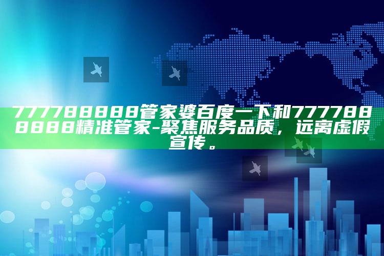 777788888管家婆百度一下和7777888888精准管家-聚焦服务品质，远离虚假宣传。