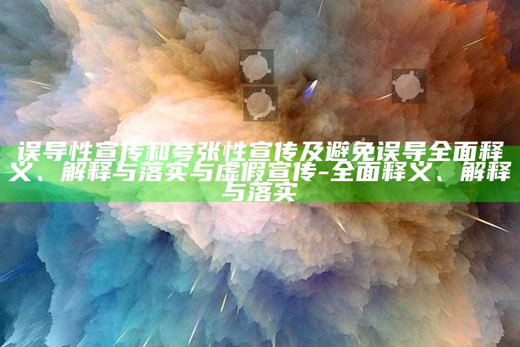 误导性宣传和夸张性宣传及避免误导彻底释义、解释与落实与虚假宣传-彻底释义、解释与落实
