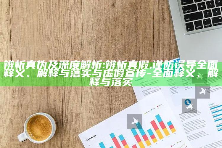 辨析真伪及深度解析:辨析真假,谨防误导彻底释义、解释与落实与虚假宣传-彻底释义、解释与落实
