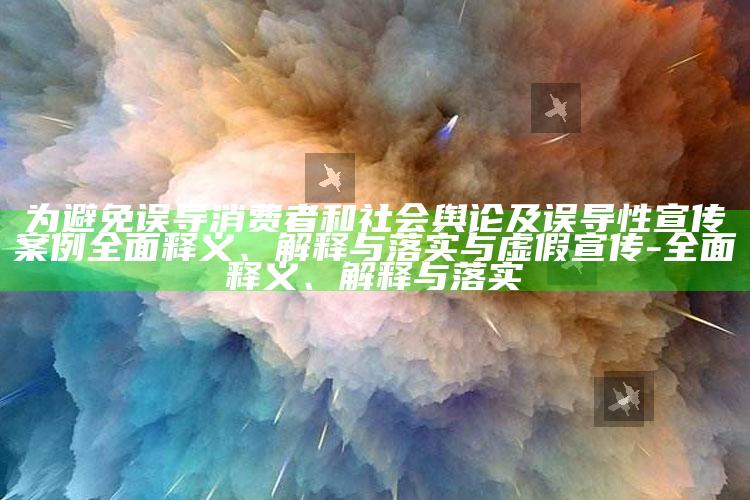 为避免误导消费者和社会舆论及误导性宣传案例完整释义、解释与落实与虚假宣传-完整释义、解释与落实