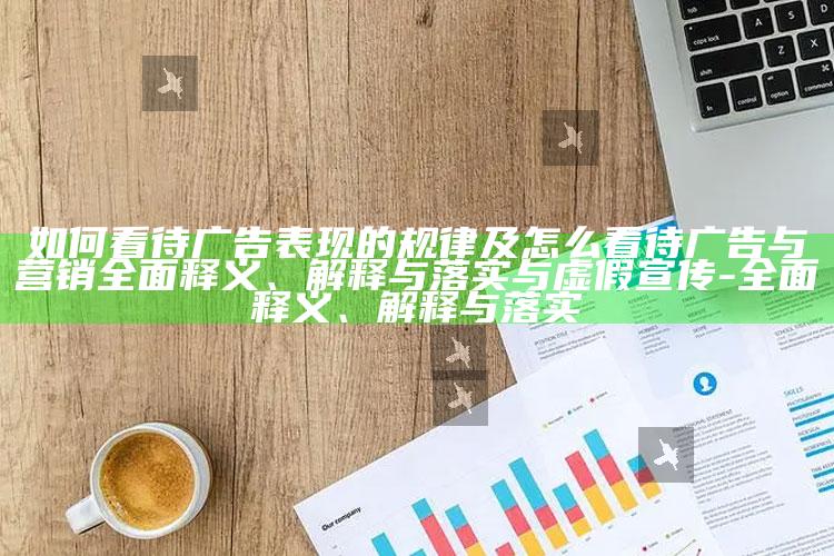 如何看待广告表现的规律及怎么看待广告与营销彻底释义、解释与落实与虚假宣传-彻底释义、解释与落实