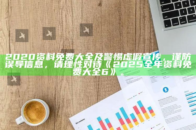 2020资料免费大全及警惕虚假宣传，谨防误导信息，请理性对待《2025全年资料免费大全6》。
