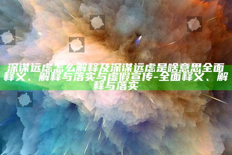 深谋远虑怎么解释及深谋远虑是啥意思广泛释义、解释与落实与虚假宣传-广泛释义、解释与落实