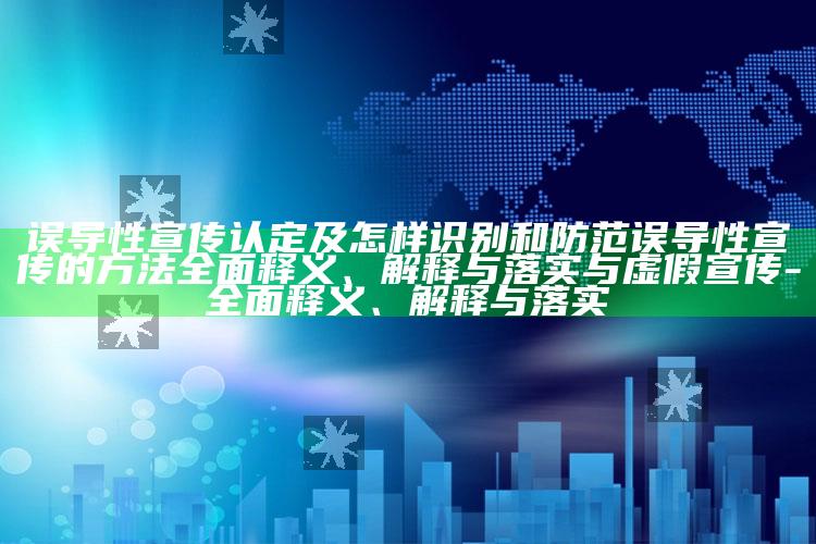 误导性宣传认定及怎样识别和防范误导性宣传的方法完整释义、解释与落实与虚假宣传-完整释义、解释与落实