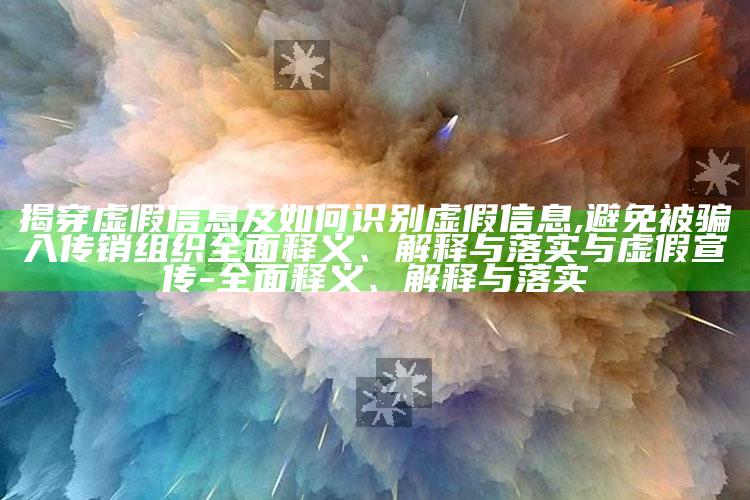 揭穿虚假信息及如何识别虚假信息,避免被骗入传销组织广泛释义、解释与落实与虚假宣传-广泛释义、解释与落实