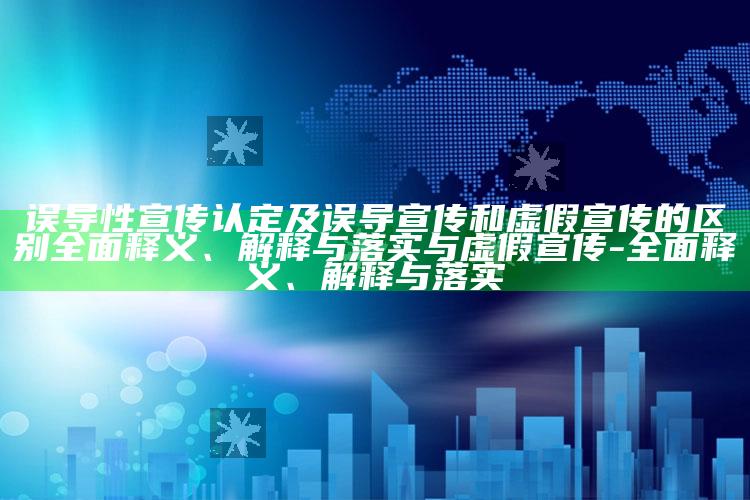 误导性宣传认定及误导宣传和虚假宣传的区别广泛释义、解释与落实与虚假宣传-广泛释义、解释与落实