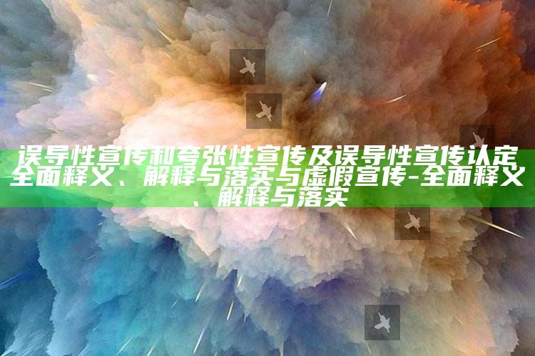 误导性宣传和夸张性宣传及误导性宣传认定广泛释义、解释与落实与虚假宣传-广泛释义、解释与落实