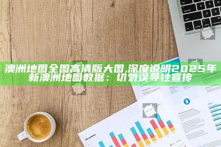 澳洲地图全图高清版大图,深度说明2025年新澳洲地图信息：切勿误导性宣传