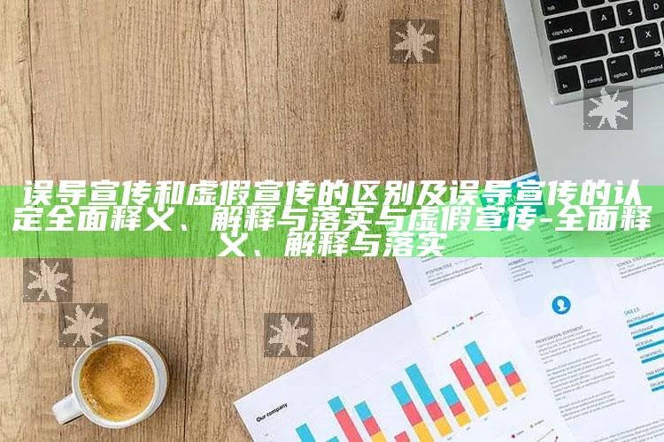 误导宣传和虚假宣传的区别及误导宣传的认定广泛释义、解释与落实与虚假宣传-广泛释义、解释与落实