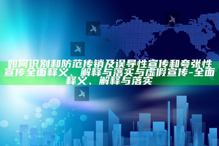 如何识别和防范传销及误导性宣传和夸张性宣传广泛释义、解释与落实与虚假宣传-广泛释义、解释与落实
