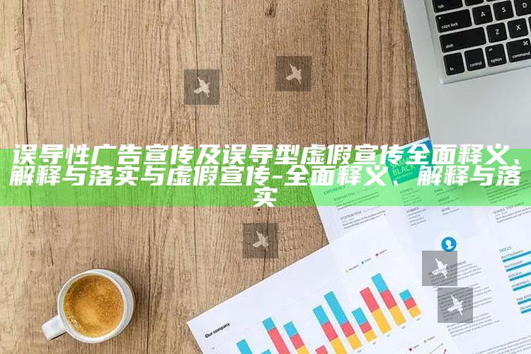 误导性广告宣传及误导型虚假宣传广泛释义、解释与落实与虚假宣传-广泛释义、解释与落实